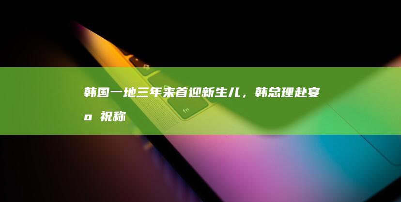 韩国一地三年来首迎新生儿，韩总理赴宴庆祝称「是整个韩国的喜事」，韩国去年生育率创新低，如何看待此事？